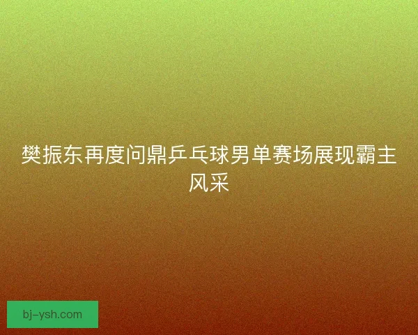 樊振东再度问鼎乒乓球男单赛场展现霸主风采