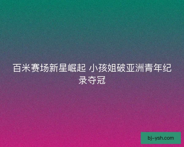 百米赛场新星崛起 小孩姐破亚洲青年纪录夺冠