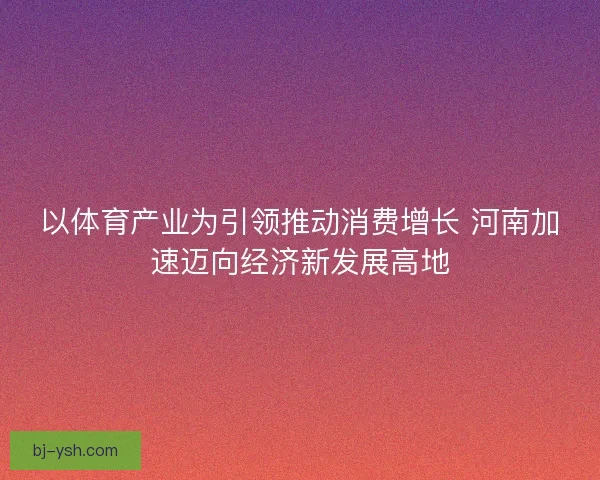 以体育产业为引领推动消费增长 河南加速迈向经济新发展高地