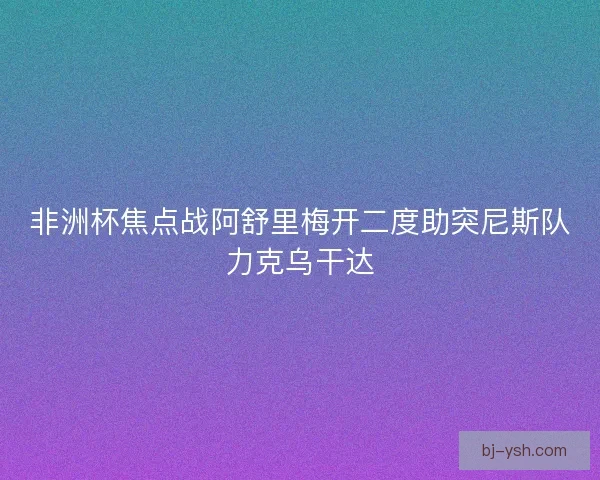 非洲杯焦点战阿舒里梅开二度助突尼斯队力克乌干达
