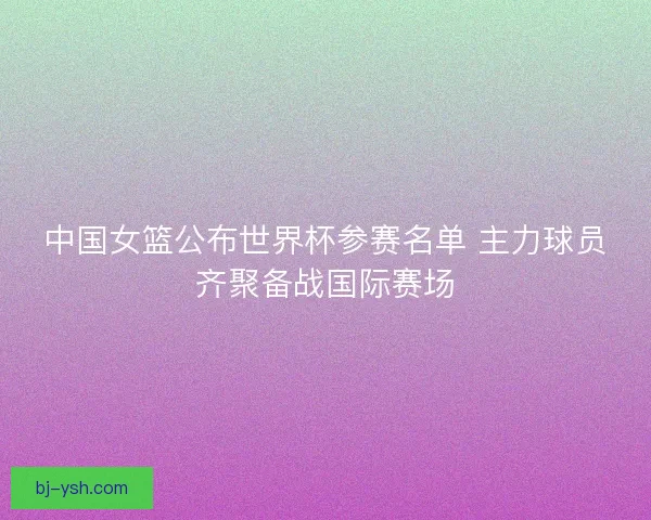 中国女篮公布世界杯参赛名单 主力球员齐聚备战国际赛场