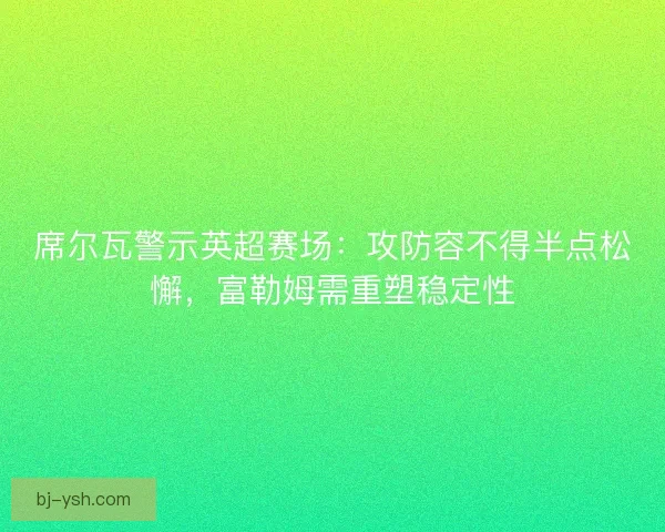 席尔瓦警示英超赛场：攻防容不得半点松懈，富勒姆需重塑稳定性
